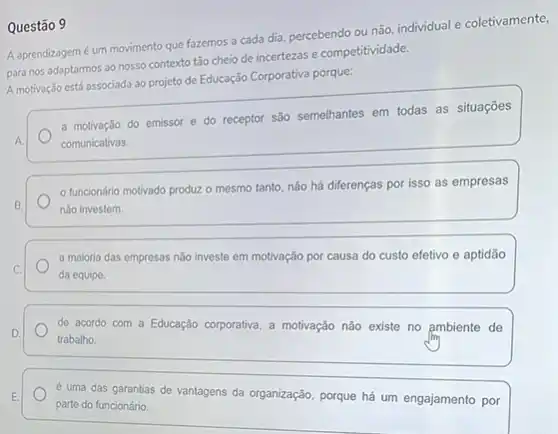 Questão 9
A aprendizagemé um movimento que fazemos a cada dia, percebendo ou não, individual e coletivamente,
para nos adaptarmos ao nosso contexto tão cheio de incertezas e competitividade.
A motivação está associada ao projeto de Educação Corporativa porque:
a motivação do emissor e do receptor são semelhantes em todas as situações
comunicativas.
funcionário motivado produzz o mesmo tanto, não há diferenças por isso as empresas
nào investem.
a maioria das empresas nào investe em motivação por causa do custo efetivo e aptidão da equipe.
de acordo com a Educação corporativa, a motivação não existe no ambiente de trabalho.
é uma das garantias de vantagens da organização porque há um engajamento por parte do funcionário.