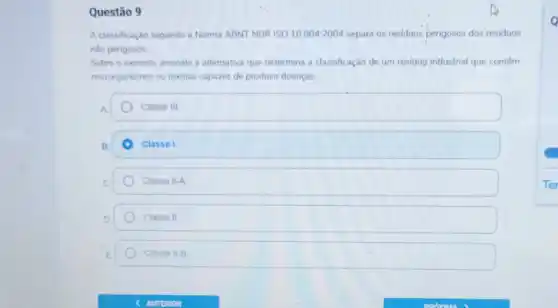 Questão 9
A classificação segundo a Norma ABNT NBR ISO 10.004:2004 separa os residuos perigosos dos residuos
nào perigosos
Sobre o exposto, assinale a alternativa que determina a classificação de um residup industrial que contêm
microrganismos ou toxinas capazes de produzir doenças.
A	Classe III
B.	Classe I.
C	Classe II-A
D.	Classe II
E	Classe II-B
Q