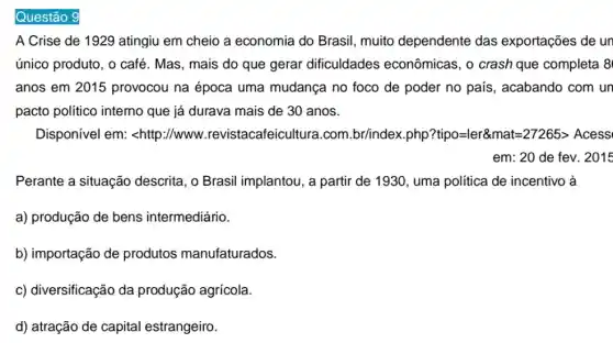 Questão 9
A Crise de 1929 atingiu em cheio a economia do Brasil , muito dependente das exportações de un
único produto, o café . Mas, mais do que gerar dificuldades econômicas, o crash que completa 8
anos em 2015 provocou na época uma mudança no foco de poder no pais , acabando com un
pacto político interno que já durava mais de 30 anos.
Disponível em:<http://www .revistacafeicultura.com .br/index.php? tipo=ler& mat=27265gt Acess
Perante a situação descrita, o Brasil implantou, a partir de 1930, uma política de incentivo à
a) produção de bens intermediário.
b) importação de produtos manufaturados.
c) diversificação da produção agrícola.
d) atração de capital estrangeiro.