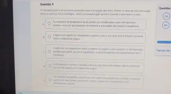 Questão 9
A intemperização é um processo necessáno para a formação dos solos. Dentre os tipos de intempenzação.
temos a quimica, fisica e biológica Sobre a intemperização quimica, assinale a alternativa correta
A
quimico, uma vez que aceleram ou reduzem a velocidade das reações metabólicas
As variações de temperatura do ar podem ser consideradas como intemperismo
B
sobre o material de ongem
Aagua é um agente do intemperismo quimico pois a sua ação leva a reações quimicas
Aação dos microrganismos sobre o material de origem é uma variação do intemperismo
C quimico pois altera, de forma significativa a estrutura quimica dos argilominerais que
constituem
D
quimica da superficle do material de ongem
Ointemperismo quimico, causado pela ação das raizes das plantas altera a estrutura
As vanaçoes da pressão sobre a rocha de origem são capazes de modificar a estrutura
E
quimica do seu mineral constituinte, e assim, podem ser consideradas como
intemperismo quimico
Questōes
A
C )