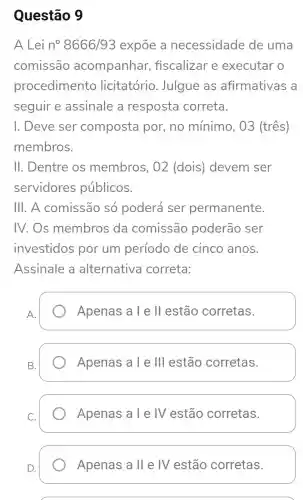 Questão 9
A Lei n^circ 8666/93 expōe a necessidade de uma
comissão acompanhar,fiscalizar e executar o
procedimento licitatório . Julgue as afirmativas a
seguir e assinale a resposta correta.
I. Deve ser composta por, no mínimo, 03 (três)
membros.
II. Dentre OS membros , 02 (dois)devem ser
servidores públicos.
III. A comissão só poderá ser permanente.
IV. Os membros da comissão poderão ser
investidos por um período de cinco anos.
Assinale a alternativa correta:
A.
Apenas a l e ll estão corretas.
B.
Apenas a l e III estão corretas.
Apenas a T e IV estão corretas.
Apenas all e IV estão corretas.
D.