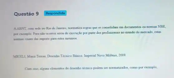 Questão 9
AABNI, com sede no Rio de Janeiro normatiza regras que se consolidam em documentos ou normas NBR
por exemplo. Para não ocorrer erros de execução por parte dos profissionais no mundo do mercado estas
normas visam dar suporte para estes mesmos.
MICELI, Maria Teresa Desenho Técnico Básico Imperial Novo Milênio, 2008.
Com isso, alguns elementos do desenho técnico podem ser normatizados, como por exemplo,
Respondida