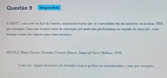 Questão 9
A.ABNT, com sede no Rio de Janeiro, normatiza regras que se consolidam em documentos ou normas NBR.
por exemplo. Para não ocorrer erros de execução por parte dos profissionais no mundo do mercado estas
normas visam dar suporte para estes mesmos.
MICELI, Maria Teresa Desenho Técnico Básico Imperial Novo Milênio , 2008
Com isso, alguns elementos do desenho técnico podem ser normatizados, como por exemplo,
Respondida