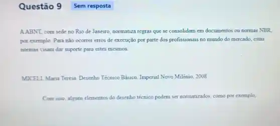 Questão 9
A.ABNT, com sede no Rio de Janeiro normatiza regras que se consolidam em documentos ou normas NBR
por exemplo. Para não ocorrer erros de execução por parte dos profissionais no mundo do mercado estas
normas visam dar suporte para estes mesmos.
MICELI, Maria Teresa. Desenho Técnico Básico Imperial Novo Milênio 2008.
Com isso, alguns elementos do desenho técnico podem ser normatizados, como por exemplo,