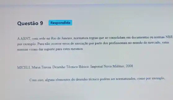 Questão 9
A.ABNT, com sede no Rio de Janeiro, normatiza regras que se consolidam em documentos ou normas NBR
por exemplo. Para não ocorrer erros de execução por parte dos profissionais no mundo do mercado estas
normas visam dar suporte para estes mesmos.
MICELI, Maria Teresa Desenho Técnico Básico Imperial Novo Milênio 2008
Com isso, alguns elementos do desenho técnico podem ser normatizados, como por exemplo,
Respondida