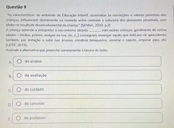 Questão 9
"As características do ambiente de Educação Infantil associadas as convicçōes e valores parentais das
crianças, influenciam diretamente na conexão entre contexto e natureza dos processos proximais, com
efeito no resultado desenvolvimental da criança " (SENNA, 2010.p.2
A criança aprende a interpretar o seu entorno através __ com outras crianças.geralmente de outras
idades - irmãos, primos amigos da rua, etC. [ldots ] conseguem enxergar aquilo que está por vir aprendendo,
também, por imitação a subir nas árvores, construir brinquedos, amarrar o sapato empinar pipa, etC.
(LEITE, 2015).
Assinale a alternativa que preenche corretamente a lacuna do texto.
A.
do ensino
da avaliação
do cuidado
do convívio
do professor