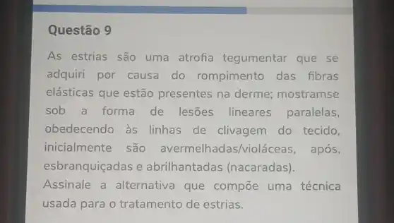 Questão 9
As estrias são uma atrofia tegumentar que . se
adquiri por causa do rompimento das fibras
elásticas que estão presentes na derme;mostramse
sob a forma de lesões lineares paralelas,
obedecendo às linhas de clivagem do tecido,
inicialmente são lhadas/violá ceas, após,
esbranquiçadas e abrilhantadas (nacaradas).
Assinale a alternativa que compoe uma técnica
usada para o tratamento de estrias.