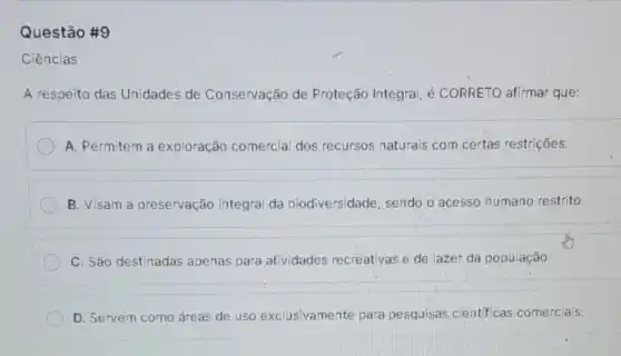 Questão #9
Ciências
A respeito das Unidades de Conservação de Proteção Integral, é CORRETO afirmar que:
A. Permitem a exploração comercial dos recursos naturais com certas restrições.
B. Visam a preservação integral da biodiversidade sendo o acesso humano restrito.
C. São destinadas apenas para atividades recreativas e de lazer da população
D. Servem como áreas de uso exclusivamente para pesquisas científicas comerciais.