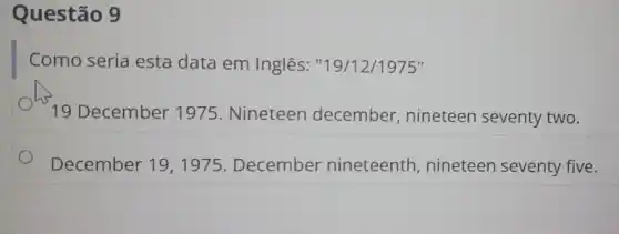 Questão 9
Como seria esta data em Inglês "19/12/1975"
19 December 1975. Nineteen december nineteen seventy two.
December 19 , 1975. December nineteenth , nineteen seventy five.