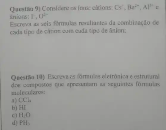 Questão 9)Considere os ions : cátions: Cs^+,Ba^2+,Al^3+ e
ânions: I^-,O^2-
Escreva as seis formulas resultantes da combinação de
cada tipo de cátion com cada tipo de ânion;
Questão 10)Escreva as fórmulas eletrônica e estrutural
dos compostos que apresentam as seguintes fórmulas
moleculares:
a) CCl_(4)
b) HI
C) H_(2)O
d) PH_(3)