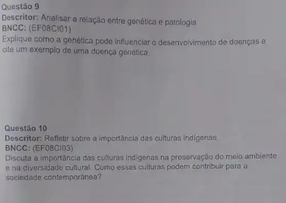 Questão 9
Descritor: Analisar a relação entre genética e patologia.
BNCC: (EFO8CIO1)
Explique como a genética pode influenciar o desenvolvimento de doenças e
cite um exemplo de uma doença genética.
Questão 10
Descritor: Refletir sobre a importância das culturas indígenas.
BNCC: (EF08CIO3)
Discuta a importância das culturas indigenas na preservação do meio ambiente
e na diversidade cultural . Como essas culturas podem contribuir para a
sociedade contemporânea?