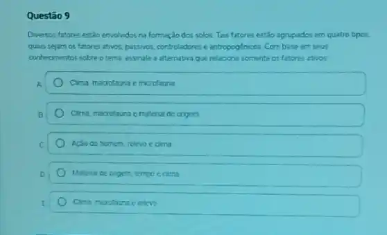 Questão 9
Divervos fatores estlo envolvidos na formaçdo dos solos Tais fatores estão agrupados em quatro tipos.
quais sejam os fatores atros, passvos, controladorese antropoglnicos Combase em seus
conhecmentos sobre o tema assinale a alternativa que relacona somente os fatores thes
A	Cima marrofauna emizofauna
B	Cima macrolauna ematenal de origern
C	Açào do homem relevo c cima
D	Materia de ongert tempo ecima
E	Cima mudouna erelero