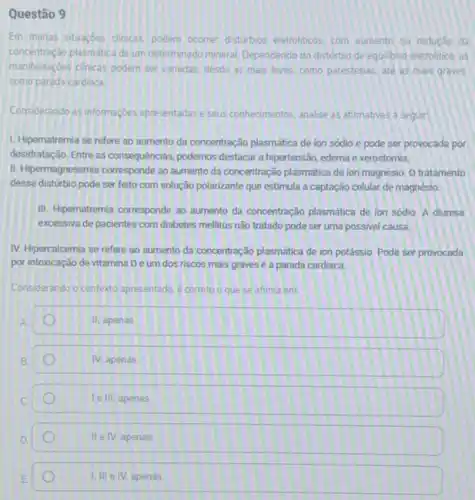 Questão 9
Em mutas situarbes dinicas poclem ocarrer disturbios eletrolicos com aumento ou reduçdo da
concentração plasmática deum determinado mineral Dependendo do disturbio de equilibno eletrolitic as
manifestaçbes clinicas podem ser variadas, desde as mais leves. como parestesias, até as mais graves.
como parada cardiaca
Considerando as informaçoes apresentadas e seus connecimentos analise as afirmativas a seguir
1. Hipernatremia se refere ao aumento da concentração plasmática de ion sódio e pode ser provocada por
desidratação. Entre as consequencias podemos destacar a hipertensão edema exerostomia.
II. Hipermagnesemia corresponde ao aumento da concentração plasmática de ion magnésio. 0 tratamento
desse distúrbio pode ser feito com solução polarizante que estimula a captação celular de magnéslo.
III. Hipernatremia corresponde ao aumento da concentração plasmatica de ion sódio. A diurese
excessiva de pacientes com diabetes mellitus não tratado pode ser uma possivel causa.
IV. Hipercalcemia se refere ao aumento da concentração plasmática de ion potássio Pode ser provocada
por intoxicação de vitamina Deum dos riscos mais graves é a parada cardiaca.
Considerando o contexto apresentado é correto o que se afirma em
II, apenas
IV, apenas
le III, apenas
D
II e IV, apenas.
I, III e IV apenas