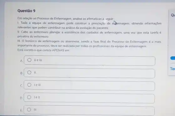 Questão 9
Em relação ao Processo de Enfermagem, analise as afirmativas a seguir.
I. Toda a equipe de enfermagem pode construir a prescrição de elermagem, obtendo informações
relevantes que podem contribuir na análise da evolução do paciente.
II. Cabe ao enfermeiro planejar a assistência dos cuidados de enfermagem uma vez que esta tarefa é
privativa do enfermeiro.
III. O histórico de enfermagem ou anamnese sendo a fase final do Processo de Enfermagem é a mais
importante do processo, deve ser realizada por todos os profissionais da equipe de enfermagem.
Está correto o que consta APENAS em:
A
II e III.
II.
le III
lell
III
Q