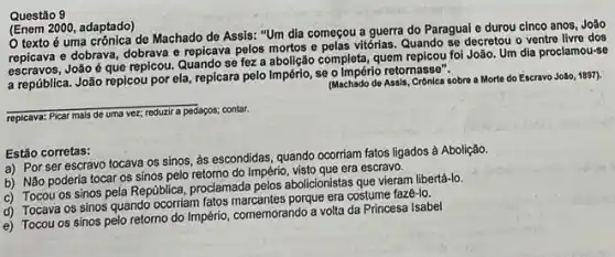 Questão 9
(Enem 2000, adaptado)
texto é uma crônica de Machado de Assis:"Um dia começou a guerra do Paragual e durou cinco anos, João
repicava e dobrava, dobrava e repicava pelos mortos e pelas vitórias. Quando se decretou o ventre livre dos
repleava João é que repicou. Quando se fez a abolição completa, quem repicou foi João. Um dia proclamou-se
a república. João repicou por ela, repicara pelo Império, se o Império retornasse". (Machado de Assis, Cronica sobrea More do Escravo João, 1897).
__
replcava: Picar mais
pedaços; contar,
Estão corretas:
a) Por ser escravo tocava os sinos, as escondidas, quando ocorriam fatos ligados à Abolição.
b) Não poderia tocar os sinos pelo retomo do Império, visto que era escravo.
c) Tocou os sinos pela República, proclamada pelos abolicionistas que vieram libertá-lo
d) Tocava os sinos quando ocorriam fatos porque era costume faze-lo,
e) Tocou os sinos pelo retorno do Império comemorando a volta da Princesa Isabel