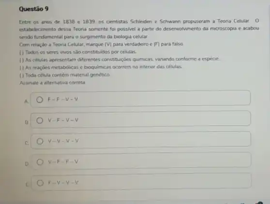 Questão 9
Entre os anos de 1838 e 1839, os cientistas Schleiden e Schwann propuseram a Teoria Celular. 0
estabelecimento dessa Teoria somente foi possivel a partir do desenvolvimento da microscopia e acabou
sendo fundamental para o surgimento da biologia celular.
Com relação a Teoria Celular, marque (V) para verdadeiro e (F)para falso.
( ) Todos os seres vivos são constituidos por células.
( ) As células apresentam differentes constituições quimicas, variando conforme a espécie.
( ) As reaçóes metabólicas e bioquímicas ocorrem no interior das células.
() Toda célula contém material genético.
Assinale a alternativa correta.
F-F-v-v
V-F-v-v
V-V-v-v
V-F-F-V
F-V-v-v