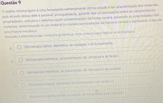 Questão 9
exame microscópico é uma ferramenta extremamente útil no estudo e na caracterização dos materiais.
pois através desse dele é possivel, principalmente garantir que as associações entre as características,
propriedades, estrutura e defeitos sejam compreendidos da forma correta, prevendo as propriedades dos
materials, determinando se um material foi tratado termicamente da maneira correta e verificando o tipo de
uma fratura mecânica.
Assinale a alternativa que contenha as técnicas mais comuns para realizar a microscopia.
Microscopia optica, eletrônica de oxidação e de tunelamento.
Microscopia eletrônica, de transmissão, de varredura e de flexão.
Microscopia eletrônica de transmissão, de varredura e de exatidão.
Microscopia optica elehopica de transmissao ede varredura.
Microscopia optica oncaloge dueze da transmissale de oxidação.