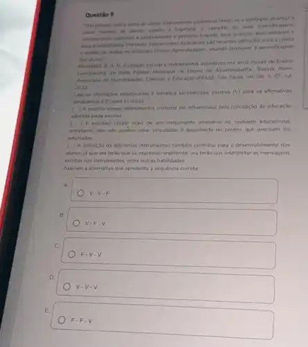 Questão 9
"isto porque, com a soma de varios instrumentos avaliativos tende-se a conseguir o
maior numero de alunos quanto a trajetoria, o caminho de suas aprendizagens.
considerando individual e coletivamente o percurso traçado, seus avanços, seus entraves e
was possibilidades. Portanto, Instrumentor Avaliativos silo recursos utilizados para a coleta
e andise de dados no Processo Ensino-Aprendizagem visando promover a aprendizagem
dos alunos"
PINHEIRO, B. A. N.Avaliaçdo escolar e instrumentos avaliativos nos anos inicials do Ensino
Fundamental da Rede Publica Municipal de Ensino de Abaetetuba/Pa. Revista Ibero-
Americana de Humanidades, Ciencias e Educação-REASE São Paulo, vol. 08, n 07. Jul
2022.
Lela as afirmaçóes relacionadas a temática apresentada, escreva (V) para as afirmativas
verdadeiras e (F) para as falsas:
( ) A escolha desses instrumentos costuma ser influenciada pela concepção de educação
adotada pelas escolas.
( ) E possivel utilizar mais de um instrumento avaliativo no contexto educacional.
entretanto, eles nào podem estar vinculados descoberta de pontos que precisam ser
retomados.
( A aplicaçǎo de diferentes instrumentos tamberm contribu para o desenvolvimento dos
alunos, ju que ora terào que se expressar oralmente, ora teráo que interpretar as mensagens
escritas nos instrumentos, entre outras habilidades.
Assinale a alternativa que apresenta a sequência correta.
A.
V-V-F.
B.
V-Fcdot V
C.
F-V-V.
D.
V-V-V.
E
F-Fcdot V