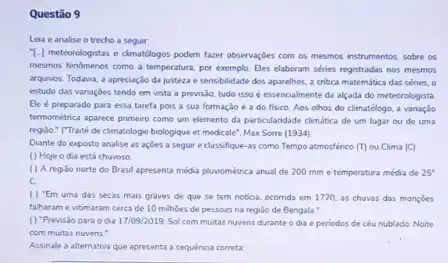 Questão 9
Lea e analise o trecho a seguir
T-1 meteorologistas e climatélogos podem fazer observaçōes com os mesmos instrumentos, sobre es
mesmos fendmenos como a temperatura, por exemplo. Eles elaboram séries registradas nos mesmos
arquivos. Todavia, a apreciação da justeza e sensibilidade dos aparelhos, a critica matemática das sénes, o
estudo das vanagoes tendo em vista a previsdo.tudo isso é essencialmente da alçada do meteorologista
Ele é preparado para essa tarefa pois a sua formação é 3 do fisico. Aos olhos do climatologo, a variação
termométrica aparece primeiro como um elemento da particularidade climática de um lugar ou de uma
regido." ("Traité de cimatologie biologique et medicale", Max Sorre (1934)
Diante do exposto analise as açoes a seguir e classifique-as como Tempo atmosfénco m ou Clima (C)
() Hoje o dia está chuvoso
( ) A regiso norte do Brasil apresenta média pluviométrica anual de 200 mm e temperatura média de 25^circ 
c.
( ) "Em uma das secas mais graves de que se tem noticia.ocornda em 1770, as chuvas das monçōes
falharam e vitimaram cerca de 10 milhoes de pessoas na regiodo de Bengala:
() "Previsao para o dia 17109/2019-Sol com muitas nuvens durante o dia e periodos de céu nublado. Noite
com muitas nuvens."
Assinale a alternativa que apresenta a sequênoa correta