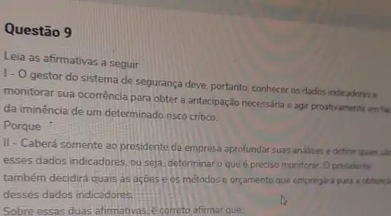 Questão 9
Leia as afirmativas a seguir
1- O gestor do sistema de segurança deve portanto, conhecer os dados indicadores e
monitorar sua ocorrência para obter a antecipação necessária e agir proativamente em fac
da iminência de um determinado risco crítico.
Porque
II-Caberá somente ao presidente da empresa aprofundar suas análises e definir quais sac
esses dados indicadores, ou seja determinar o que é preciso monitorar. 0 presidente
também decidirá quais as acoes e os métodos e orçamento que empregará para a obtençã
desses dados indicadores.
Sobre essas duas afirmativas. e correto afirmar que: