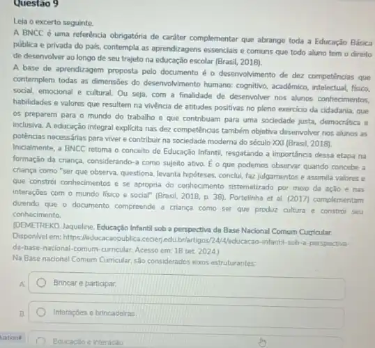 Questão 9
Leia o excerto seguinte.
A BNCC é uma referência obrigatória de caráter complementar que abrange toda a Educação Básica
pública e privada do pals, contempla as aprendizagens essencials e comuns que todo aluno tem o direito
de desenvolver ao longo de seu trajeto na educação escolar (Brasil, 2018)
A base de aprendizagem proposta pelo documento é - desenvolvimento de dez competências que
contemplem todas as dimensões do desenvolvimento humano; cognitivo acadêmico, intelectual, fisico,
social, emocional e cultural Ou seja, com a finalidade de desenvolver nos alunos conhecimentos,
habilidades e valores que resultem na vivência de atitudes positivas no pleno exercicio da cidadania, que
os preparem para o mundo do trabalho e que contribuam para uma sociedade justa, democrática e
inclusiva. A educação integral explicita nas dez competências também objetiva desenvolver nos alunos as
potências necessárias para viver e contribuir na sociedade moderna do século XXI (Brasil, 2018).
Inicialmente, a BNCC retoma - conceito de Educação Infantil, resgatando a importáncia dessa etapa na
formação da criança, considerando -a como sujeito ativo.E o que podemos observar quando concebe a
criança como "ser que observa, questiona, levanta hipóteses,conclui, faz julgamentos e assimila valores e
que constrói conhecimentos e se apropria do conhecimento sistematizado por meio da ação e nas
interações com o mundo fisico e social" (Brasil 2018, p. 38). Portelinha et al. (2017) complementam
dizendo que o documento compreende a criança como ser que produz cultura e constrói seu
conhecimento
(DEMETREKO. Jaqueline, Educação Infantil sob a perspectiva da Base Nacional Comum Curicular.
Disponivel em: https:cecierjedu,brlartigos/24/Aleducacao -infantil-sob-a-perspectiva
da-base-nacional-comum-curricular Acesso em: 18 set 2024.)
Na Base nacional Comum Curricular, são considerados eixos estruturantes:
A square 
B.
Interaçōes e brincadeiras
Educacao e interacǎo