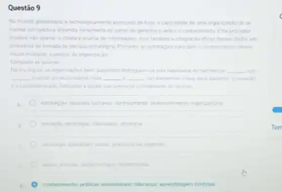 Questão 9
No mundo globalizado e tecnologicamente avancado de hoje, a capacidade de uma organização de se
manter competitiva depende lotement de como ela gerencia e aplica o conhecimento Este processo
envolve nào apenas a coleta e analise de informaçóes, mas tambem a integração eficaz desses dados cm
processos de tomada de decisio estrategica Portanto as estratégias para genir o conhecimento devem
incluir multiplos aspectos da organização
Complete as lacunas
Na era digital.as organitaçbes bem-sucedidas distinguem-se pela habildade de harmonizar __ com
__ chando um ecossistema onde __ __ sao elementos-chave cara sustentar a inovaçdo
e acompetitividade Selections a opçao que preencha cometamente as lacunas
A	estrategas, recursos humancs conhecimento, desenvolimento organizacional
B	inovaçdo, tecnologia, criatividade eficiencia
tecnologia operapbes, daoos, processos de negocios
dados anaises capital humano investmentos
conhecimento; praticas sustentavels;Ilderanca; aprendizagem continus