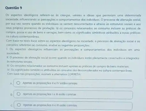 Questão 9
Os aspectos ideologicos referem-e as crencas, valores e ideias que permeiam uma determinada
sociedade, influenciando as percepcōes e comportamentos dos individuos Oprocesso de alienação social
por sua vez, ocorre quando os individuos se sentem desconectados e alheios ds estruturas sociais e aos
seus próprios processos de produção. là os conceitos relacionados ao consumo incluem as práticas de
compra, posse e uso de bens e serviços bem como os significados simbólicos atribuidos a essas práticas
na cultura contemporânea.
Com base no texto base sobre os aspectos ideológicos na sociedade, o processo de alienação social e os
conceitos referentes ao consumo analise as seguintes proposiçóes.
1. Os aspectos ideológicos influenciam as percepcióes e comportamentos dos individuos em uma
sociedade
11. Oprocesso de alienação social ocorre quando os individuos estão plenamente conectados e integrados
as estruturas sociais.
III. Os concertos relacionados ao consumo incluem apenas as práticas de compra de bens materiais.
IV. Os significados simbólicos atribuldos ao consumo são desconsiderados na cultura contemporanea
Com base nas proposiçoes assinale a alternativa CORRETA:
A.
Apenas as proposiçoes II e IV estão corretas
Apenas as proposiçoes 1e III estão corretas.
Apenas as proposições II e III estão corretas