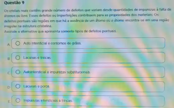 Questão 9
Os cristais reais contêm grande número de defeitos que variam desde quantidades de impurezas a falta de
átomos ou ions. Esses defeitos ou imperfeições contribuem para as propriedades dos materiais Os
defeitos pontuais são regioes em que há a ausência de um átomo ou o átomo encontra-se em uma regiāo
irregular na estrutura cristalina.
Assinale a alternativa que apresenta somente tipos de defeitos pontuais.
Auto intersticial e contornos de grãos
square 
Autointersticial e impurezas substitucionais.
Lacunas e poros
Impurezas intersticiais e trincas.