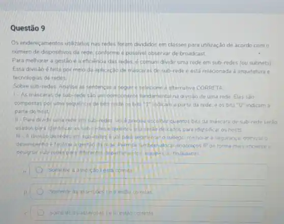 Questão 9
Os endereçamentos utilzados nas redes foram divididos em classes para utilização de acordo com o
número de dispositivos da rede. conforme e possivel observar de broadcast.
Para melhorar a gestão e a eficiencia das redes. é comum dividir uma rede em sub redes (ou subnets)
Essa divisáo é feita por meio da aplicação de mascaras de sub -rede e está relacionada a arquitetura e
tecnologias de redes.
Sobre sub-redes, Analise as sentencas a segure selecione a alternativa CORRETA
1-As máscaras de sub-rede Sao um componente fundamental na divisal de uma rede. Elas são
compostas poruma sequencia de bits onde os bits "I"indicam a parte da rede. e os bits "O" indicam a
parte do host
II-Para dividir uma rede em sub-redes Wock preosa escolherquantos bits da máscara de sub-rede serdo
usados para identificar as sub-redes equentos bits/serap desados para identificar os hosts
III. A divisao de redes em sub-redes eutil para segmentero trafago melhorar a seguranç otimizar o
desempenhoe facilitar ageste da rede Permite tembern alocar enderecos IP de forma mais eficiente e
designar sub-redes para differentes depertanyetos equipesiou finalidades
Somente a assercáol esta correta
B
Somente as assercoes corretas
Somente as assercoes le III estão correlas