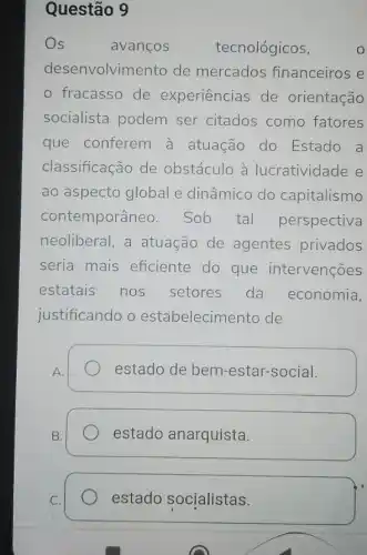 Questão 9
Os	avanços tecnológicos,	0
desenvolvin ento de mercados financeiros e
fracasso de experiencias de orientação
socialista podem ser citados como fatores
que conferem à atuação do Estado a
classificação de obstáculo à lucratividade e
ao aspecto global e dinâmico do capitalismo
contemporâneo . Sob tal perspectiva
neoliberal, a atuação de agentes privados
seria mais eficiente do que intervenções
estatais nos setores da economia,
justificando o estabelecime ento de
estado de bem -estar-social.
estado anarquista.
estado socialistas.