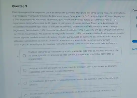 Questão 9
Para quem procura respostas para as principais questōes que giram em torno dessa crise, uma ótima fonte
è a Pesquisa "Pesquisa "Efeitos da Economia sobre Programas de RH''. realizada pela Watson Wyatt junto
a 245 executivos de Recursos Humanos, que atuam em diversos países da América Latina. [ldots ] o
orçamento destinado à área de RH para os próximos 12 meses também foram alvo da pesquisa Os
resultados revelaram que mais da metade do universo entrevistado (59% ) desejar manter o mesmo
orgamento, No entanto. 35%  pretendem reduzir (média de 15%  e somente 6%  querem aumentar (média
12,7%  do orçamento). No quesito "retenção de pessoas". 41%  dos entrevistados disseram que pretendem
tomar alguma medida através de ações voltadas para planos de carreira e desenvolvimento, aumentos
salanais e programas de mérito, e revisäo e melhor comunicação do pacote de remuneração.
Com a gestão estratégica de recursos humanos a forma como os resultados são avaliados buscam:
Verificar somente as atividades que são realizadas pela drea de recursos humanos nǎo
A
se preocupando em analisar se elas contribuiram para os resultados financeiros da
organização
Verificar somente os aspectos financeiros da empresa desconsiderando as atividades
B	realizadas pela area de recursos humanos
Os resultados da área de recursos humanos devem ser avallados pelo publico interno e
C	externo
Os resultados são avaliados
considerando se
os gestores aprovaram ou nào os seus
resultados
Que