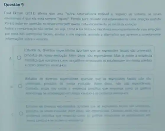 Questão 9
Paul Ekman (2011) afirma que uma "outra caracteristic notivel a respeito do sistema do sinas
emocionais é que ele esta sempre "igado". Prento para ditundrinstartaneamine cada emoçlo sentida
Para o autor em questio, os sinas emergem quase instantancamente ao inio da emoçlo
Sobre a comunicação nào verbal, ou seja, como o ser humano manifest inconscientemente suas emoches
por meio das expressions facis, analise e. em seguda, assinale a alternativa que apresenta corretaments
informagoes sobre o assunto
Estudos de diversos especialistas aportam que as expressibes taciain sao universals.
produtos de noma evoluglo Niem disso, sao espontinent Mas ja existe a evidencia
A.
cientitica que comprova cono on gallhos emocionals se elitibelecem em nosso cerebro
Estidos de diversos expecialitas aportam que as expression
uniesais produtos de nome 5.30 espontineas
Contudo anda nio enile a evidencia centifica que terponda como os gatihos
podemos elimina-los
aportam que as expresides tacin sto universas
produtos de nosia evolucle
to estabelocem em