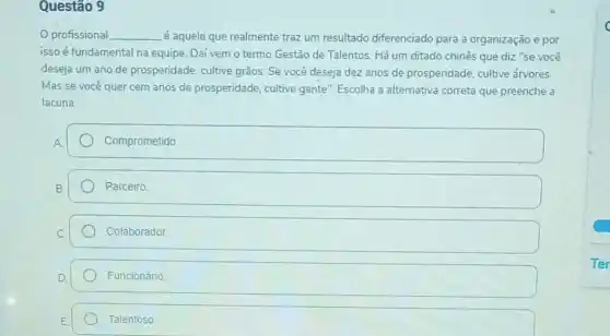 Questão 9
profissional __
é aquele que realmente traz um resultado diferenciado para a organização e por
isso é fundamental na equipe. Daí vem o termo Gestão de Talentos. Há um ditado chinês que diz "se você
deseja um ano de prosperidade, cultive grãos Se você deseja dez anos de prosperidade, cultive árvores.
Mas se-você quer cem anos de prosperidade cultive gente": Escolha a alternativa correta que preenche a
lacuna:
Comprometido
Parceiro
Colaborador.
Funcionário
Talentoso
c