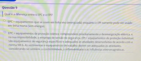 Questão 9
Qual é a diferença entre OEPC 0 EPI?
EPC = equipamentos que se usam em linha viva (energizada) enquanto o EPI somente pode ser usado
em linha morta (sem energia).
EPC = equipamentos de proteção coletiva; compreendem prioritariamente a desenergização elétrica, e
na sua impossibilidade, o emprego de tensão de segurança. EPl=equipamentos de protegao individual;
são equipamentos de segurança especificos e adequados às atividades desenvolvidas de acordo com a
norma NR-6. As vestimentas e equipamentos de trabalho devem ser adequadas às atividades,
considerando-se também, a condutibilidade, a inflamabilidade eas influências eletromagnéticas.