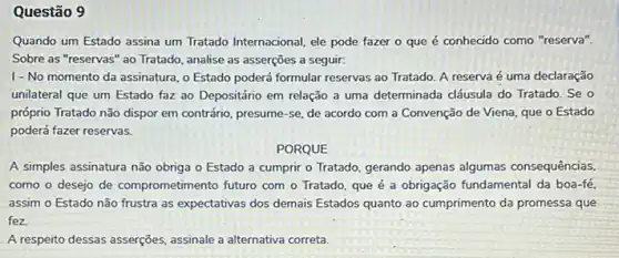 Questão 9
Quando um Estado assina um Tratado Internacional, ele pode fazer o que é conhecido como "reserva".
Sobre as "reservas" ao Tratado, analise as asserções a seguir:
I-No momento da assinatura, o Estado poderá formular reservas ao Tratado A reserva é uma declaração
unilateral que um Estado faz ao Depositário em relação a uma determinada cláusula do Tratado. Se o
próprio Tratado não dispor em contrário, presume-se de acordo com a Convenção de Viena, que o Estado
poderá fazer reservas.
PORQUE
A simples assinatura não obriga o Estado a cumprir o Tratado, gerando apenas algumas consequências
como o desejo de comprometimento futuro com o Tratado, que é a obrigação fundamental da boa -fé.
assim o Estado não frustra as expectativas dos demais Estados quanto ao cumprimento da promessa que
fez
A respeito dessas asserções assinale a alternativa correta.