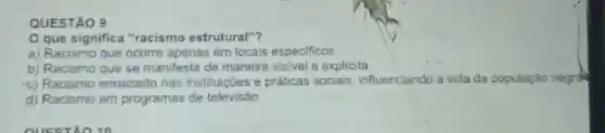 QUESTÃO 9
que significa "racismo estrutural"?
a) Racismo que ocorre apenas em locais especificos
b) Racismo que se manifesta de maneira visivel e explicita
c) Racismo enraizado nas instituiç6es e práticas socials influenciando a vida da populaçǎo negrak
d) Racismo em programas de televisão