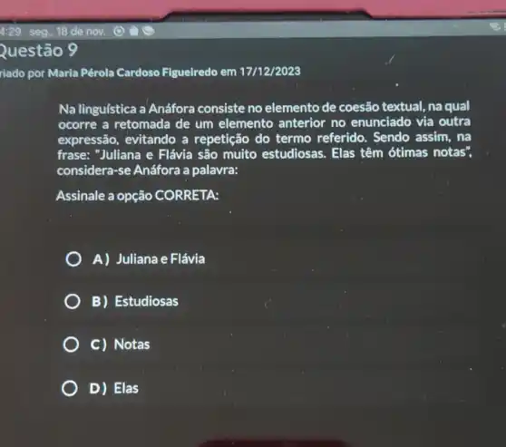 Questão 9
riado por Maria Pérola Cardoso Figueiredo em 17/12/2023
Na linguística a Anáfora consiste no elemento de coesão textual, na qual
ocorre a retomada de um elemento anterior no enunciado via outra
expressão, evitando a repetição do termo referido.. Sendo assim, na
frase: "Juliana e Flávia são muito estudiosas. Elas têm ótimas notas",
considera-se Anáfora a palavra:
Assinale a opção CORRETA:
A) Juliana e Flávia
B) Estudiosas
C) Notas
D) Elas