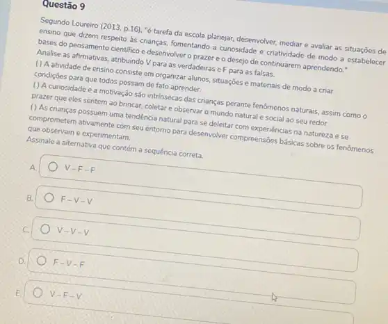 Questão 9
Segundo Loureiro (2013, p 16), "é tarefa da escola planejar, desenvolver mediar e avaliar as situações de
ensino que dizem respeito às crianças, fomentando a curiosidade e criatividade de modo a estabelecer
bases do pensamento cientifico e desenvolver o prazer e o desejo de continuarem aprendendo."
Analise as afirmativas, atribuindo V para as verdadeiras e F para as falsas.
( ) A atividade de ensino consiste em organizar alunos, situações e materiais de modo a criar
condições para que todos possam de fato aprender.
() A curiosidade e a motivação são intrinsecas das crianças perante fenômenos naturais, assim como o
prazer que eles sentem ao brincar, coletare observar o mundo natural e social ao seu redor
() As crianças possuem uma tendência natural para se deleitar com experiências na natureza e se
comprometem ativamente com seu entorno para desenvolver compreensões básicas sobre os fenômenos
que observam e experimentam.
Assinale a alternativa que contém a sequência correta.
A.
V-F-F
F-V-V
V-V-V
F-V-F
V-F-V