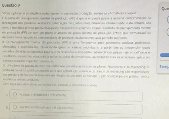 Questão 9
Sobre o plano de produção e o planejamento mestre de produção, analise as afirmativas a seguir.
1 A partir do planejamento mestre da produção (PP) é que a empresa passa a assumir compromissos de
montagens dos produtos acabados fabricação das partes manufaturadas internamente, e da compra dos
itens e matérias primas produzdas pelos formecedores externos Como resultado do planejamento mestre
da produção (PP) se tem um plano chamado de plano mestre de produção (PMP) que formalizará as
decisóes tomadas quanto a necessidade de produtos acabados em cada periodo analisado.
II. O planejamento mestre de produção (PP) é uma ferramenta para podermos analisar problemas
elencados e selecionados, observando quais as causas oriundas e, a partir destas sequenciar quais
medidas deverǎo ser tomadas para que os processos e atividades desenvolvidos possam gerar melhorias e
resultados esperados, observando todos os cidos desenvolvidos, aprendendo com as atividades aplicadas
e reestruturando o que for necessário
III. Um plano de produção deve ser elaborado paralelamente com os planos financeiros e de marketing . o
primeiro preve o capital necessário para que a produção ocorra, e os planos de marketing são responsáveis
por prever a demanda do mercado em relação ao um bem ou serviço, e por divulgar para o público-alvo a
existéncia destes produtos
Com base nas afirmativas appresentadas, assinale a alternativa correta
Apenas a allemativa Lestá correta
Apenas as afirmativasi e II sao corretas
Que
C
C
Temp