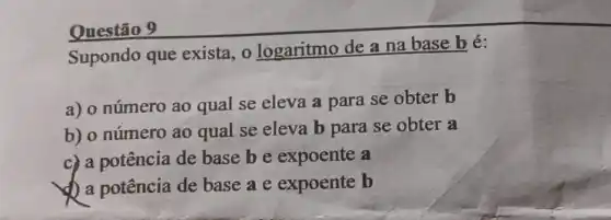 Questão 9
Supondo que exista, 0 logaritmo de a na base bé:
a) o número ao qual se eleva a para se obter b
b) 0 número ao qual se eleva b para se obter a
c) a potência de basebe expoente a
a potência de base a e expoente b