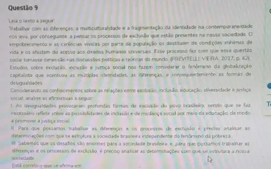 Questão 9
Trabalhar com as diferenças a multiculturalidade e a fragmentação da identidade na contemporaneidade
nos leva, por conseguinte a pensar os processos de exclusão que estão presentes na nossa sociedade. 0
empobrecimento e as carências vividas por parte da população os destituem de condições minimas de
vida e os afastam do acesso aos direitos humanos universais. Esse processo fez com que essa questão
social tomasse dimensão nas discussões politicas e teóricas do mundo. (PREVITELLI: VIEIRA 2017.p. 42)
Estudos sobre exclusão, inclusão e justiça social nos fazem considerar o fenômeno da globalização
capitalista que acentuou as multiplas identidades, as differenças e consequentemente as formas de
desigualdades
Considerando os conhecimentos sobre as relações entre exclusão inclusão, educação, diversidade e justiça
social, analise as afirmativas a seguir.
1. As desigualdades provocaram profundas formas de exclusão do povo brasileiro, sendo que se faz
necessário refletir sobre as possibilidades de inclusão e de mudança social por meio da educação, de modo
a promover a justiça social
II. Para que possamos trabalhar as diferenças e os processos de exclusão é preciso analisar as
determinaçoes com que se estrutura a sociedade brasileir independente do fenômeno da pobreza.
III Sabemos que os desaños são enormes para a sociedade brasileira, e para que possamos trabalhar as
diferenças e os processos de exclusão, é preciso analisar as determinações com que se estrutura a nossa
sociedade
Está correto o que se afirma em