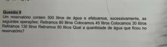 Questão 9
Um reservatório contém 500 litros de água e efetuamos , sucessivamente, as
seguintes operações:Retiramos 80 litros Colocamos 45 litros Colocamos 30 litros
Retiramos 130 litros Retiramos 80 litros Qual a quantidade de água que ficou no
reservatório?