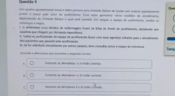 Questão 9
Um usuário apresentando tosse e febre procura uma Unidade Básica de Saúde sem realizar agendamento
prévio e passa pelo setor de acolhimento.Esse setor apresenta varios modelos de atendimento,
dependendo da Unidade Básica a qual está insendo. Em relação à equipe de acolhimento, analise as
sentenças a seguir.
1. 0 enfermeiro e/ou técnico de enfermagem ficam na linha de frente do acolhimento, atendendo aos
usuários que chegam por demanda espontânea.
II. Todos os profissionais da equipe de acolhimento ficam com suas agendas voltadas para o atendimento
dos pacientes que passam pelo acolhimento.
III. Se for solicitado atendimento por outras equipes,deve consultar antes a equipe de referência.
Assinale a alternativa que contenha a resposta correta.
A
Somente as afirmativas le II estão corretas.
Somente as afirmativas I e III estão corretas.
Somente as afirmativas II e III estão corretas.
Que
Temp