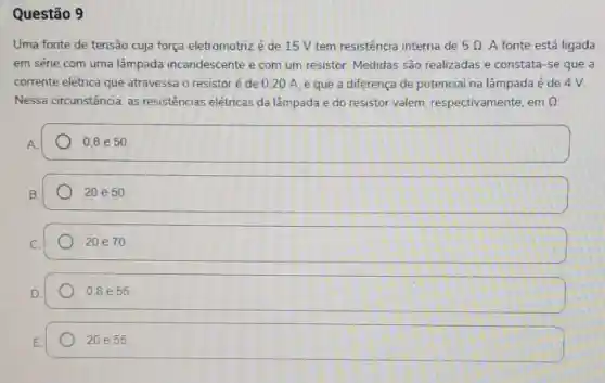 Questão 9
Uma fonte de tensão cuja força eletromotriz é de 15 V tem resistência interna de 5Omega  A fonte está ligada
em série com uma lâmpada incandescente e com um resistor. Medidas são realizadas e constata-se que a
corrente elétrica que atravessa o resistor é de 0,20 A e que a diferença de potencial na lâmpada é de 4 V.
Nessa circunstância as resistencias elétricas da lâmpada e do resistor valem respectivamente, em Omega 
0,8 e 50.
20e50.
20 e70
0,8 e 55
20e55.