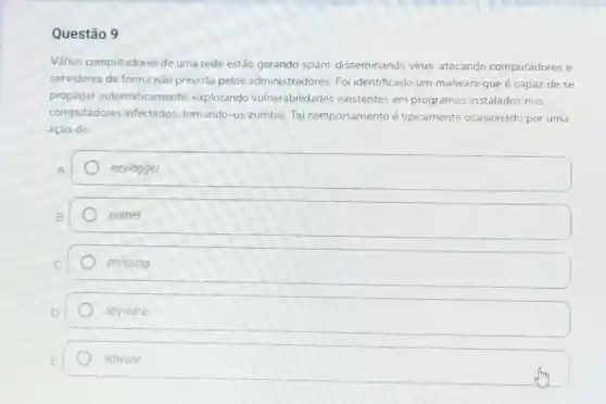 Questão 9
Vános computadores de uma rede estão gerando spam disseminando virus, atacando computadores e
servidores de forma não prevista pelos administradores. Fol identificado um malware que é capaz de se
propagar automaticamente explorando vulnerabilidades existentes em programas instalados nos
computadores infectados tomando-os zumbis. Tal comportamento é tipicamente ocasionado por uma
ação de:
keylogger
botnet
phishing
spyware
adware