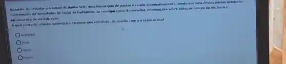 Questão: Ao instalar um banco de dados SQL uma hierarquia de pastas e criada automaticamente,sendo que uma dessas pastas armazena
informações de metadados de todas as instâncias, as configurações do servidor informações sobre todos os bancos da instância e
informaçoes de inicialização.
A qual pasta de criação automática estamos nos referindo, de acordo com a o texto acima?
Nothwind.
Msdb.
Model
OMaster.