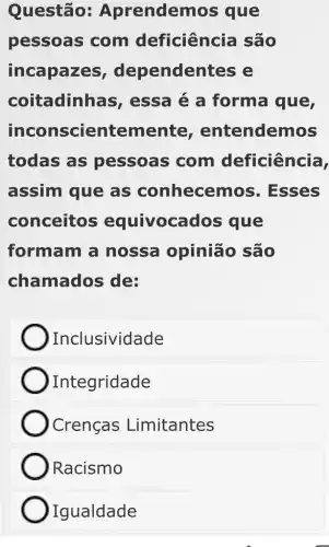 Questão Aprendem os que
pessoas com deficiência são
incapazes , dependen ites e
coitadinhas , essa é a forma que,
incon scientemente , entendemos
todas as pessoas com deficiência,
assim que as conhecemo )s. Esses
conceitos equivoca dos que
formam a nossa opinião são
chamados de:
Inclusividade
Integridade
Crenças Limitantes
Racismo
Igualdade