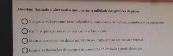 Questão: Assinale a alternativa que contém a utilidade dos gráficos de pizza:
Comparar valores entre itens individuais, como dados científicos estatisticos e de engenharia.
Exibir o quanto cada valor representa sobre o total.
) Mostrar o conjunto de dados numéricos ao longo do eixo horizontal e vertical.
) Ilustrar as flutuações de preços e temperaturas de um dado período de tempo.