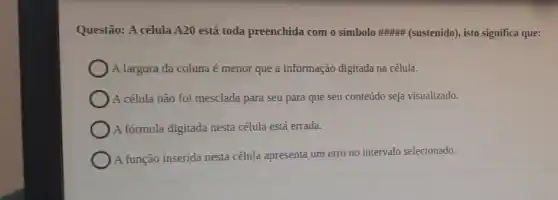 Questão: A célula A20 está toda preenchida com o símbolo (sustenido), isto significa que:
A largura da coluna é menor que a informação digitada na célula.
A célula não foi mesclada para seu para que seu conteúdo seja visualizado.
A fórmula digitada nesta célula está errada.
A função inserida nesta célula apresenta um erro no intervalo selecionado.