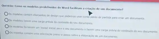 Questão: Como os modelos predefinidos do Word facilitam a criação de um documento?
Os modelos contêm elementos de design que podemos usar como ponto de partida para criar um documento.
Os modelos fazem uma carga prévia do conteúdo do seu documento.
Os modelos fornecem um layout Inicial para o seu documento e fazem uma carga prévia do conteúdo do seu documento.
Os modelos contêm uma orientação passo-a-passo sobre a elaboração de um documento.